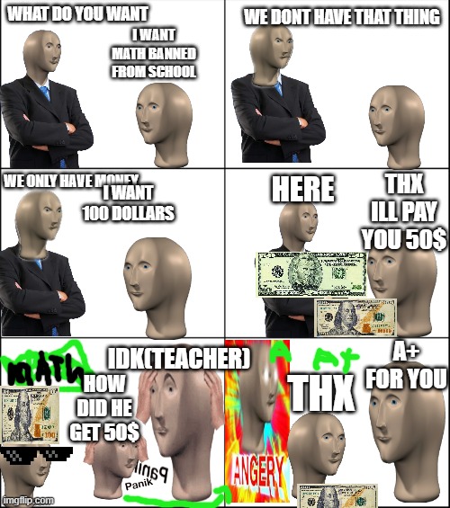 meme man gets rich lol |  WE DONT HAVE THAT THING; WHAT DO YOU WANT; I WANT MATH BANNED FROM SCHOOL; THX ILL PAY YOU 50$; I WANT 100 DOLLARS; WE ONLY HAVE MONEY; HERE; A+ FOR YOU; IDK(TEACHER); THX; HOW DID HE GET 50$ | image tagged in 6 panel | made w/ Imgflip meme maker
