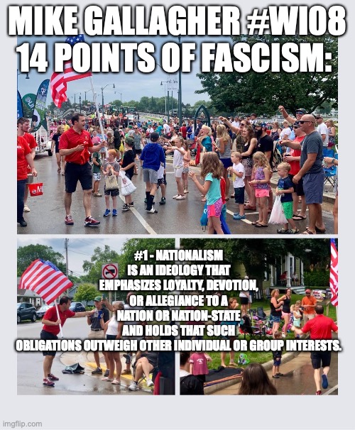 MIKE GALLAGHER #WI08 14 POINTS OF FASCISM:; #1 - NATIONALISM IS AN IDEOLOGY THAT EMPHASIZES LOYALTY, DEVOTION, OR ALLEGIANCE TO A NATION OR NATION-STATE AND HOLDS THAT SUCH OBLIGATIONS OUTWEIGH OTHER INDIVIDUAL OR GROUP INTERESTS. | made w/ Imgflip meme maker