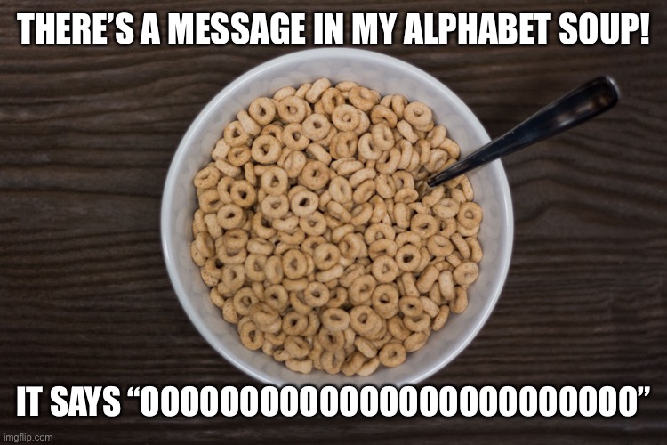 Bowl of Cheerios | THERE’S A MESSAGE IN MY ALPHABET SOUP! IT SAYS “OOOOOOOOOOOOOOOOOOOOOOOOO” | image tagged in bowl of cheerios | made w/ Imgflip meme maker