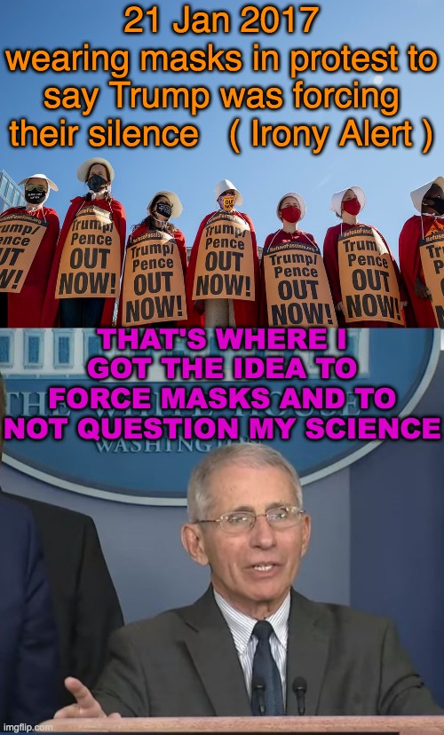 The idea came from Progressives and was implemented by Progressives | 21 Jan 2017
wearing masks in protest to say Trump was forcing their silence   ( Irony Alert ); THAT'S WHERE I GOT THE IDEA TO FORCE MASKS AND TO NOT QUESTION MY SCIENCE | image tagged in women's march,dr fauci | made w/ Imgflip meme maker