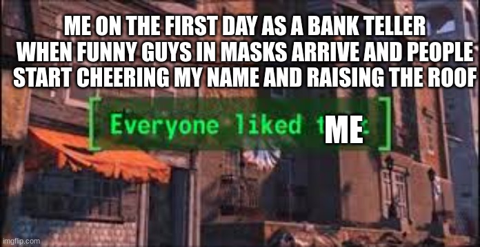 everybody loves me |  ME ON THE FIRST DAY AS A BANK TELLER WHEN FUNNY GUYS IN MASKS ARRIVE AND PEOPLE START CHEERING MY NAME AND RAISING THE ROOF; ME | image tagged in everyone liked that,robbery,barney will eat all of your delectable biscuits,oh wow are you actually reading these tags | made w/ Imgflip meme maker