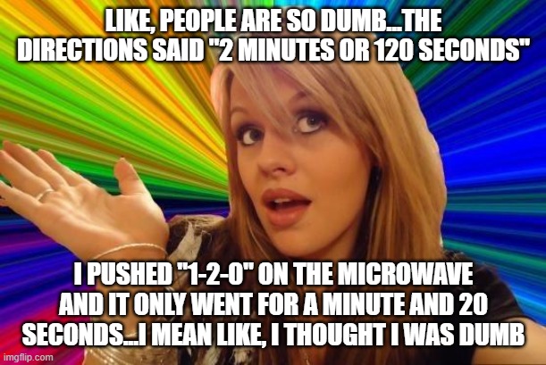 Dumb Blonde Meme | LIKE, PEOPLE ARE SO DUMB...THE DIRECTIONS SAID "2 MINUTES OR 120 SECONDS" I PUSHED "1-2-0" ON THE MICROWAVE AND IT ONLY WENT FOR A MINUTE AN | image tagged in memes,dumb blonde | made w/ Imgflip meme maker
