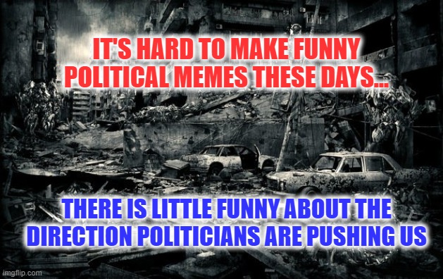 Not Funny | IT'S HARD TO MAKE FUNNY POLITICAL MEMES THESE DAYS... THERE IS LITTLE FUNNY ABOUT THE DIRECTION POLITICIANS ARE PUSHING US | image tagged in end of the world,politicians,sad | made w/ Imgflip meme maker