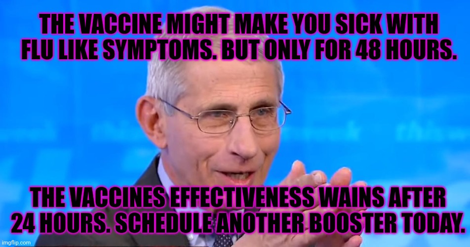 Dr. Fauci 2020 | THE VACCINES EFFECTIVENESS WAINS AFTER 24 HOURS. SCHEDULE ANOTHER BOOSTER TODAY. THE VACCINE MIGHT MAKE YOU SICK WITH FLU LIKE SYMPTOMS. BUT | image tagged in dr fauci 2020 | made w/ Imgflip meme maker