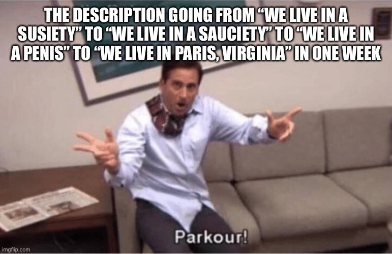 parkour! | THE DESCRIPTION GOING FROM “WE LIVE IN A SUSIETY” TO “WE LIVE IN A SAUCIETY” TO “WE LIVE IN A PENIS” TO “WE LIVE IN PARIS, VIRGINIA” IN ONE WEEK | image tagged in parkour | made w/ Imgflip meme maker