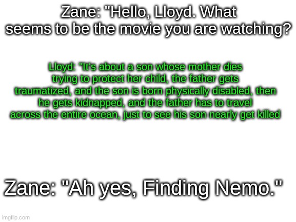 FN in a nutshell >:) | Zane: "Hello, Lloyd. What seems to be the movie you are watching? Lloyd: "It's about a son whose mother dies trying to protect her child, the father gets traumatized, and the son is born physically disabled, then he gets kidnapped, and the father has to travel across the entire ocean, just to see his son nearly get killed; Zane: "Ah yes, Finding Nemo." | image tagged in blank white template,ninjago,finding nemo | made w/ Imgflip meme maker