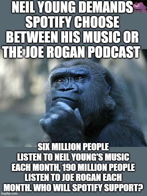 Not really a tough business decision for Spotify |  NEIL YOUNG DEMANDS SPOTIFY CHOOSE BETWEEN HIS MUSIC OR THE JOE ROGAN PODCAST; SIX MILLION PEOPLE LISTEN TO NEIL YOUNG'S MUSIC EACH MONTH, 190 MILLION PEOPLE LISTEN TO JOE ROGAN EACH MONTH. WHO WILL SPOTIFY SUPPORT? | image tagged in deep thoughts | made w/ Imgflip meme maker