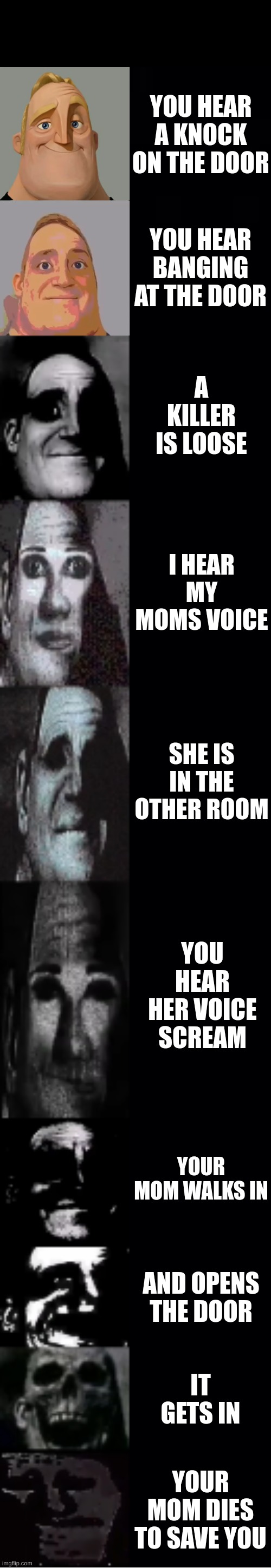 mr incredible becoming uncanny | YOU HEAR A KNOCK ON THE DOOR; YOU HEAR BANGING AT THE DOOR; A KILLER IS LOOSE; I HEAR MY MOMS VOICE; SHE IS IN THE OTHER ROOM; YOU HEAR HER VOICE SCREAM; YOUR MOM WALKS IN; AND OPENS THE DOOR; IT GETS IN; YOUR MOM DIES TO SAVE YOU | image tagged in mr incredible becoming uncanny | made w/ Imgflip meme maker