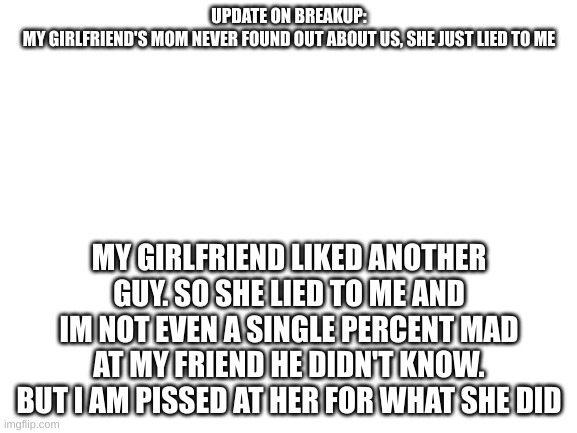 im pissed at her | UPDATE ON BREAKUP:

MY GIRLFRIEND'S MOM NEVER FOUND OUT ABOUT US, SHE JUST LIED TO ME; MY GIRLFRIEND LIKED ANOTHER GUY. SO SHE LIED TO ME AND IM NOT EVEN A SINGLE PERCENT MAD AT MY FRIEND HE DIDN'T KNOW. BUT I AM PISSED AT HER FOR WHAT SHE DID | image tagged in blank white template | made w/ Imgflip meme maker