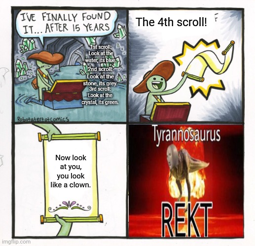 The scroll of REKT | The 4th scroll! 1st scroll:
Look at the water, its blue. 2nd scroll:
Look at the stone, its grey. 3rd scroll:
Look at the crystal, its green. Now look at you, you look like a clown. | image tagged in memes,the scroll of truth,tyrannosaurus rekt,rekt,roasted,wheeze | made w/ Imgflip meme maker