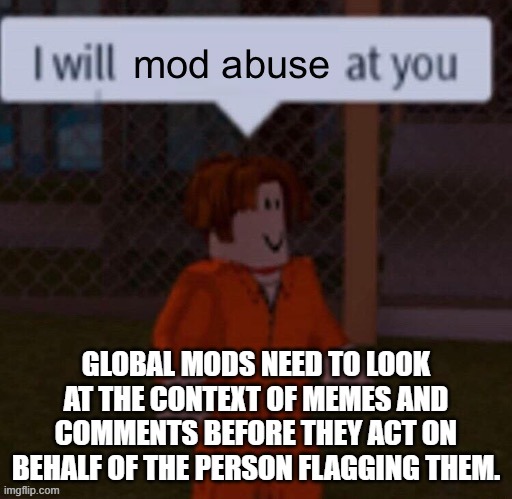 This is why I provide links to other memes when I flag memes that are reposts.  So the mods can see the proper context of it. | GLOBAL MODS NEED TO LOOK AT THE CONTEXT OF MEMES AND COMMENTS BEFORE THEY ACT ON BEHALF OF THE PERSON FLAGGING THEM. | image tagged in i will mod abuse at you | made w/ Imgflip meme maker