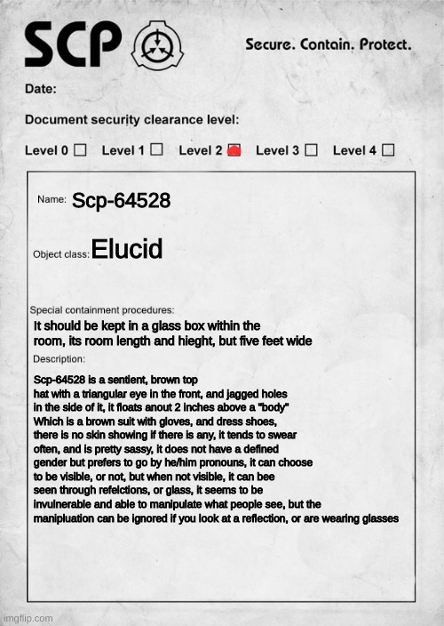 You are handed this document, and are expected to go interact with the scp |  Scp-64528; Elucid; It should be kept in a glass box within the room, its room length and hieght, but five feet wide; Scp-64528 is a sentient, brown top hat with a triangular eye in the front, and jagged holes in the side of it, it floats anout 2 inches above a "body" Which is a brown suit with gloves, and dress shoes, there is no skin showing if there is any, it tends to swear often, and is pretty sassy, it does not have a defined gender but prefers to go by he/him pronouns, it can choose to be visible, or not, but when not visible, it can bee seen through refelctions, or glass, it seems to be invulnerable and able to manipulate what people see, but the manipluation can be ignored if you look at a reflection, or are wearing glasses | image tagged in scp document | made w/ Imgflip meme maker
