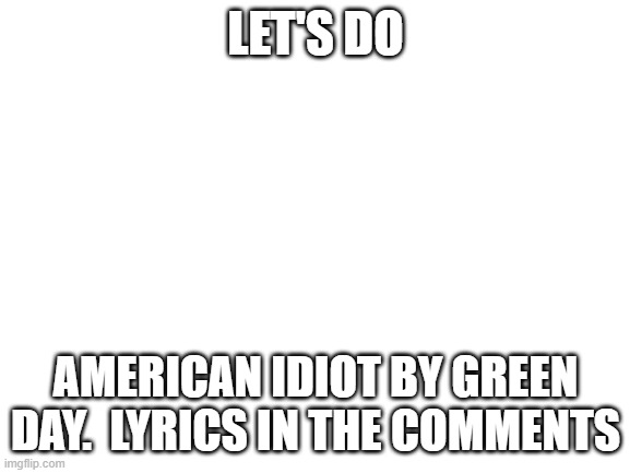 American Idiot, Green Day | LET'S DO; AMERICAN IDIOT BY GREEN DAY.  LYRICS IN THE COMMENTS | image tagged in blank white template | made w/ Imgflip meme maker