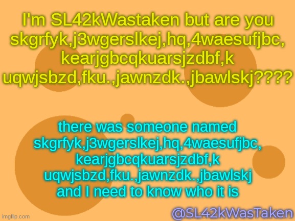 pls dont change the title it's not funny | I'm SL42kWastaken but are you
skgrfyk,j3wgerslkej,hq,4waesufjbc,
kearjgbcqkuarsjzdbf,k
uqwjsbzd,fku.,jawnzdk.,jbawlskj???? there was someone named
skgrfyk,j3wgerslkej,hq,4waesufjbc,
kearjgbcqkuarsjzdbf,k
uqwjsbzd,fku.,jawnzdk.,jbawlskj
and I need to know who it is; @SL42kWasTaken | image tagged in sus | made w/ Imgflip meme maker