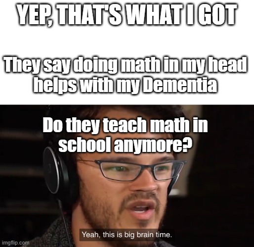 Yeah, this is big brain time | YEP, THAT'S WHAT I GOT They say doing math in my head
helps with my Dementia
 
Do they teach math in
school anymore? | image tagged in yeah this is big brain time | made w/ Imgflip meme maker