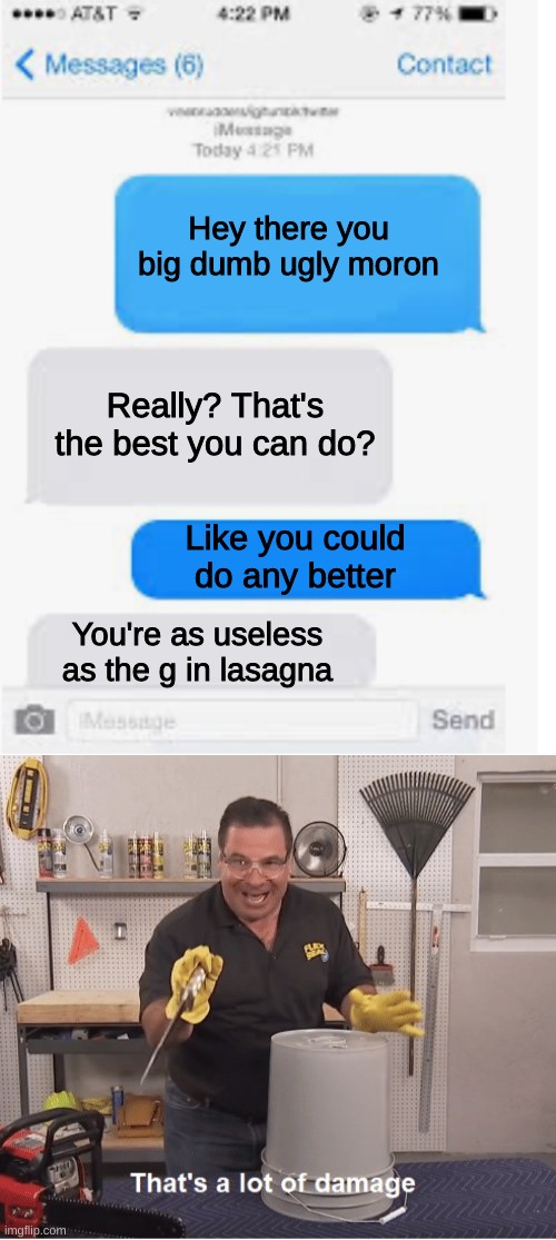 *Rekt* | Hey there you big dumb ugly moron; Really? That's the best you can do? Like you could do any better; You're as useless as the g in lasagna | image tagged in blank text conversation,thats a lot of damage,text,insult,insults,text messages | made w/ Imgflip meme maker