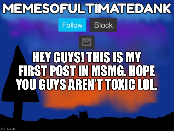 Hi! :) | HEY GUYS! THIS IS MY FIRST POST IN MSMG. HOPE YOU GUYS AREN’T TOXIC LOL. | image tagged in memesofultimatedank template | made w/ Imgflip meme maker