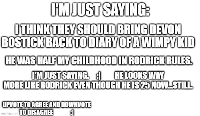 ....What do You Think? | I'M JUST SAYING:; I THINK THEY SHOULD BRING DEVON BOSTICK BACK TO DIARY OF A WIMPY KID; HE WAS HALF MY CHILDHOOD IN RODRICK RULES. I'M JUST SAYING.     :|         HE LOOKS WAY MORE LIKE RODRICK EVEN THOUGH HE IS 25 NOW...STILL. UPVOTE TO AGREE AND DOWNVOTE TO DISAGREE               :| | image tagged in blank,diary of a wimpy kid | made w/ Imgflip meme maker