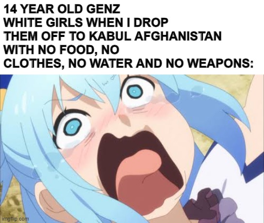 Aqua crying/screaming | 14 YEAR OLD GENZ WHITE GIRLS WHEN I DROP THEM OFF TO KABUL AFGHANISTAN WITH NO FOOD, NO CLOTHES, NO WATER AND NO WEAPONS: | image tagged in aqua crying/screaming,memes | made w/ Imgflip meme maker