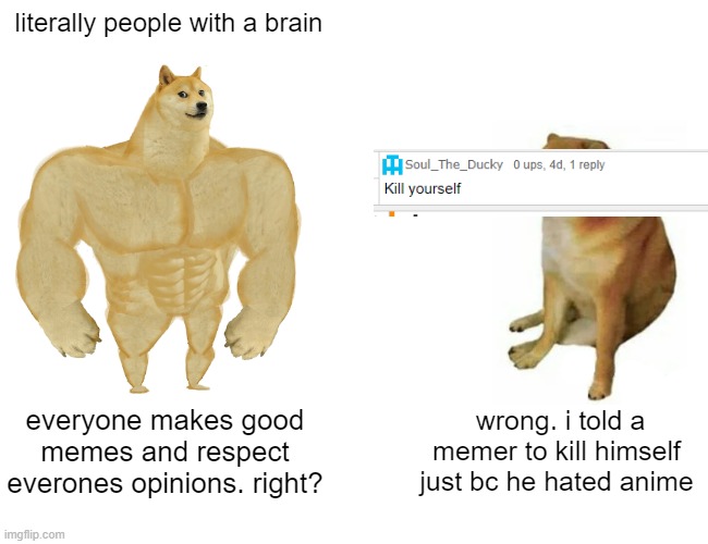 this BOI | literally people with a brain; everyone makes good memes and respect everones opinions. right? wrong. i told a memer to kill himself just bc he hated anime | image tagged in memes,buff doge vs cheems,bruh,boi | made w/ Imgflip meme maker