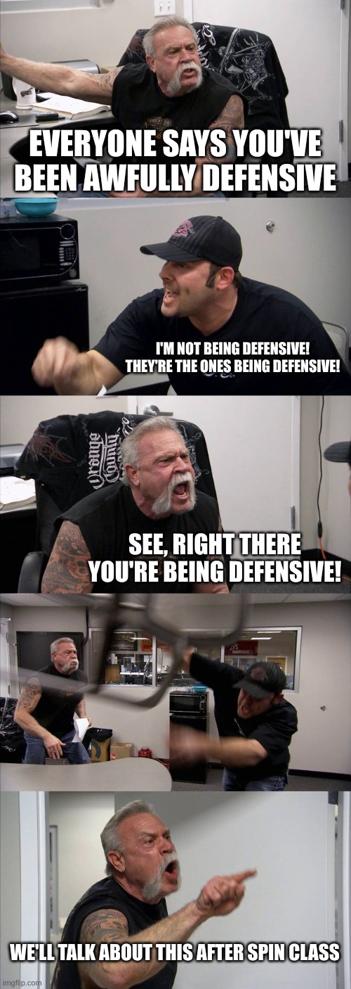 defensive |  EVERYONE SAYS YOU'VE BEEN AWFULLY DEFENSIVE; I'M NOT BEING DEFENSIVE! THEY'RE THE ONES BEING DEFENSIVE! SEE, RIGHT THERE YOU'RE BEING DEFENSIVE! WE'LL TALK ABOUT THIS AFTER SPIN CLASS | image tagged in memes,american chopper argument | made w/ Imgflip meme maker