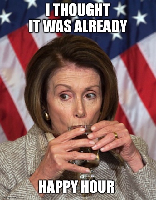 Pelosi drinking | I THOUGHT IT WAS ALREADY HAPPY HOUR | image tagged in pelosi drinking | made w/ Imgflip meme maker