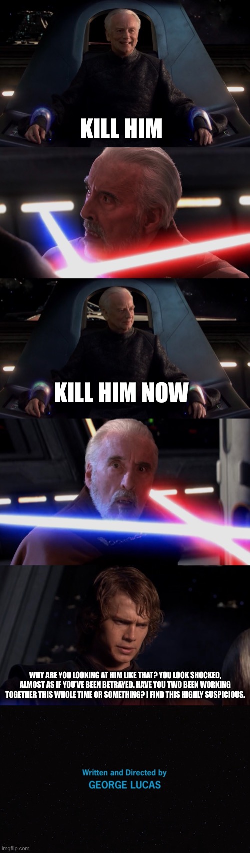  KILL HIM; KILL HIM NOW; WHY ARE YOU LOOKING AT HIM LIKE THAT? YOU LOOK SHOCKED, ALMOST AS IF YOU’VE BEEN BETRAYED. HAVE YOU TWO BEEN WORKING TOGETHER THIS WHOLE TIME OR SOMETHING? I FIND THIS HIGHLY SUSPICIOUS. | image tagged in star wars,anakin skywalker,do it,funny memes | made w/ Imgflip meme maker