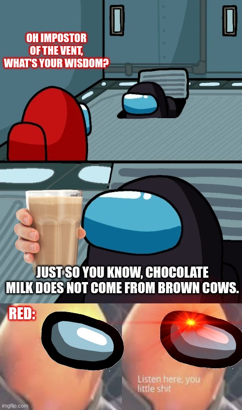 xDDDD | OH IMPOSTOR OF THE VENT, WHAT'S YOUR WISDOM? JUST SO YOU KNOW, CHOCOLATE MILK DOES NOT COME FROM BROWN COWS. RED: | image tagged in impostor of the vent,cows,chocolate milk,listen here you little shit,funny,among us | made w/ Imgflip meme maker