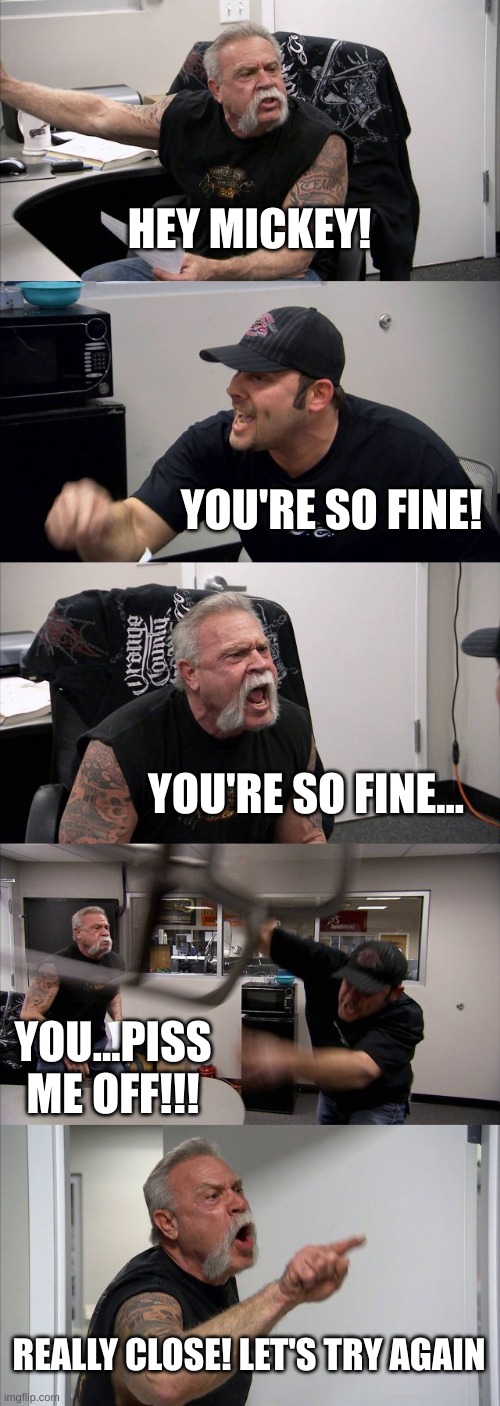 mickey | HEY MICKEY! YOU'RE SO FINE! YOU'RE SO FINE... YOU...PISS ME OFF!!! REALLY CLOSE! LET'S TRY AGAIN | image tagged in memes,american chopper argument | made w/ Imgflip meme maker