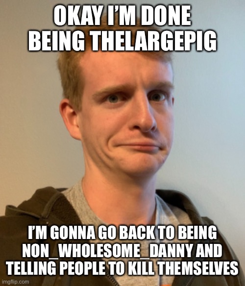 This is NOT a joke | OKAY I’M DONE BEING THELARGEPIG; I’M GONNA GO BACK TO BEING NON_WHOLESOME_DANNY AND TELLING PEOPLE TO KILL THEMSELVES | image tagged in thelargepig confused | made w/ Imgflip meme maker