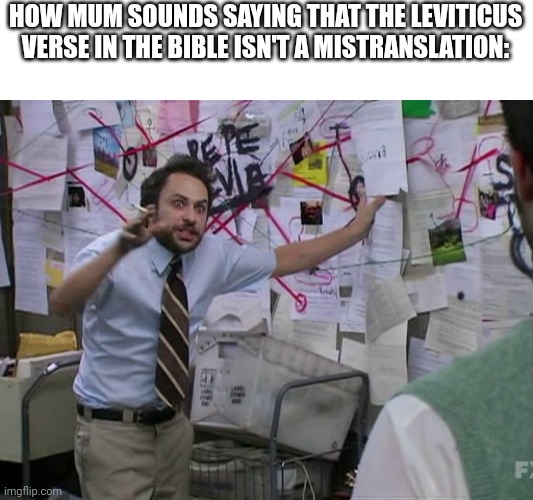 I didn't have access to my tablet, and that was what led to my downfall. |  HOW MUM SOUNDS SAYING THAT THE LEVITICUS VERSE IN THE BIBLE ISN'T A MISTRANSLATION: | image tagged in charlie conspiracy always sunny in philidelphia,lgbtq,coming out | made w/ Imgflip meme maker
