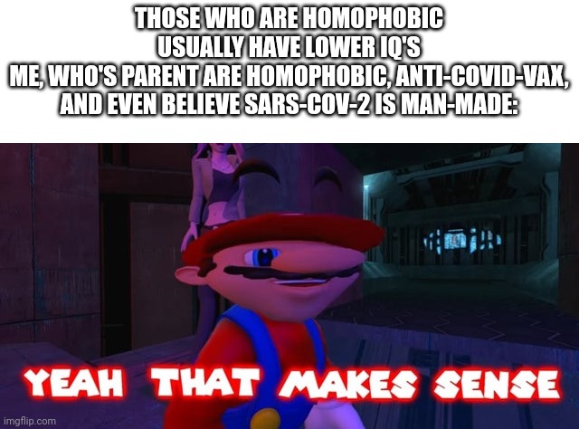 I'm so smart, yet my parents are so stupid. | THOSE WHO ARE HOMOPHOBIC USUALLY HAVE LOWER IQ'S
ME, WHO'S PARENT ARE HOMOPHOBIC, ANTI-COVID-VAX, AND EVEN BELIEVE SARS-COV-2 IS MAN-MADE: | image tagged in mario that make sense,trust me i have 15 iq,parents | made w/ Imgflip meme maker