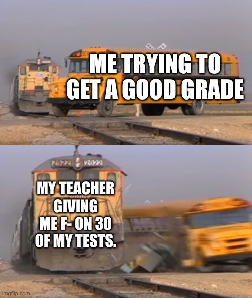 Nooooooo I hate teachers nooooooooo | ME TRYING TO GET A GOOD GRADE; MY TEACHER GIVING ME F- ON 30 OF MY TESTS. | image tagged in a train hitting a school bus | made w/ Imgflip meme maker