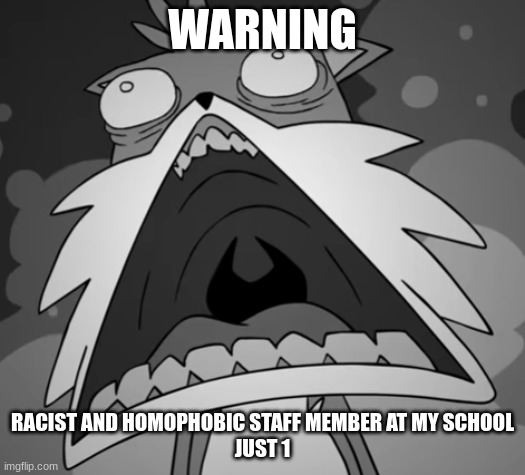 Schocked Secret Histories Tails | WARNING; RACIST AND HOMOPHOBIC STAFF MEMBER AT MY SCHOOL
JUST 1 | image tagged in schocked secret histories tails | made w/ Imgflip meme maker