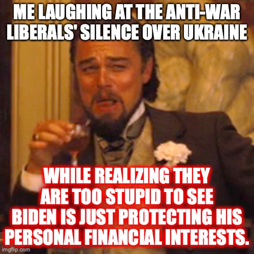 Never, ever forget hypocrisy is the defining characteristic of every liberal. | ME LAUGHING AT THE ANTI-WAR LIBERALS' SILENCE OVER UKRAINE; WHILE REALIZING THEY ARE TOO STUPID TO SEE BIDEN IS JUST PROTECTING HIS PERSONAL FINANCIAL INTERESTS. | image tagged in 2022,russia,ukraine,war,liberals,hypocrites | made w/ Imgflip meme maker