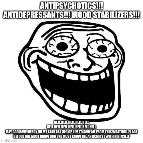 before one must know god one must know the antichrist within himself | ANTIPSYCHOTICS!!! ANTIDEPRESSANTS!!! MOOD STABILIZERS!!! HELL HELL HELL HELL HELL HELL HELL HELL HELL HELL HELL HELL MAY GOD HAVE MERCY ON MY SOUL AS I BEG OF HIM TO SAVE ME FROM THIS WRATHFUL PLACE


BEFORE ONE MUST KNOW GOD ONE MUST KNOW THE ANTICHRIST WITHIN HIMSELF | made w/ Imgflip meme maker