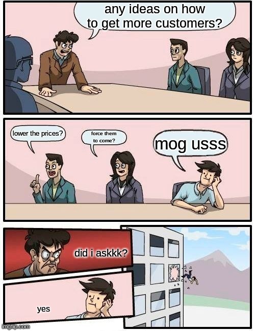 Boardroom Meeting Suggestion | any ideas on how to get more customers? lower the prices? force them 
to come? mog usss; did i askkk? yes | image tagged in memes,boardroom meeting suggestion | made w/ Imgflip meme maker