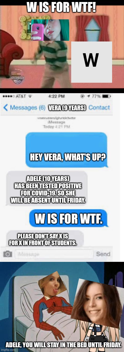 Adele (10) is being tested positive for COVID-19 and Tina (16) is not respecting it. | W IS FOR WTF! VERA (9 YEARS); HEY VERA, WHAT'S UP? ADELE (10 YEARS) HAS BEEN TESTED POSITIVE FOR COVID-19. SO SHE WILL BE ABSENT UNTIL FRIDAY. W IS FOR WTF. PLEASE DON'T SAY X IS FOR X IN FRONT OF STUDENTS. ADELE, YOU WILL STAY IN THE BED UNTIL FRIDAY. | image tagged in blank text conversation,memes,pop up school,hospital | made w/ Imgflip meme maker