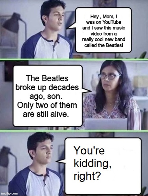 You're Kidding Right Beatles |  Hey , Mom, I was on YouTube and I saw this music video from a really cool new band called the Beatles! The Beatles broke up decades ago, son.  Only two of them are still alive. | image tagged in you're kidding right,the beatles | made w/ Imgflip meme maker