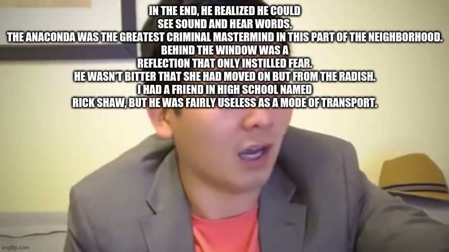 ay fam tryna be your man~ | IN THE END, HE REALIZED HE COULD SEE SOUND AND HEAR WORDS.
THE ANACONDA WAS THE GREATEST CRIMINAL MASTERMIND IN THIS PART OF THE NEIGHBORHOOD.
BEHIND THE WINDOW WAS A REFLECTION THAT ONLY INSTILLED FEAR.
HE WASN'T BITTER THAT SHE HAD MOVED ON BUT FROM THE RADISH.
I HAD A FRIEND IN HIGH SCHOOL NAMED RICK SHAW, BUT HE WAS FAIRLY USELESS AS A MODE OF TRANSPORT. | image tagged in emotional damage | made w/ Imgflip meme maker