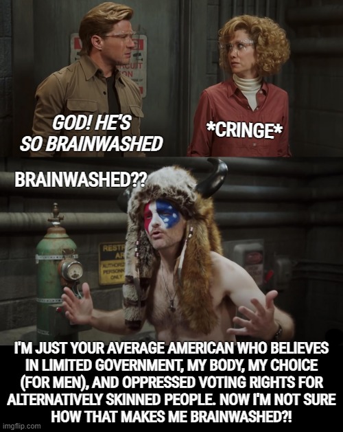 brainwashed | *CRINGE*; GOD! HE'S SO BRAINWASHED; BRAINWASHED?? I'M JUST YOUR AVERAGE AMERICAN WHO BELIEVES
IN LIMITED GOVERNMENT, MY BODY, MY CHOICE
(FOR MEN), AND OPPRESSED VOTING RIGHTS FOR
ALTERNATIVELY SKINNED PEOPLE. NOW I'M NOT SURE
HOW THAT MAKES ME BRAINWASHED?! | image tagged in brainwashed,macgruber,qshaman,nut jobs,alt right,alt-reality | made w/ Imgflip meme maker