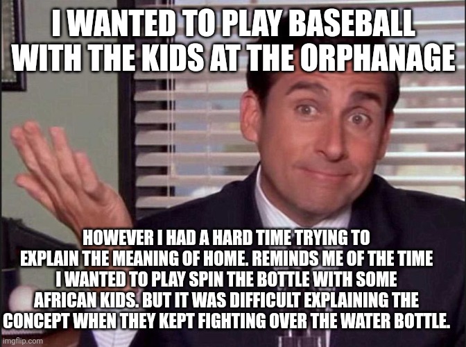 Boom. Double points for dark humor |  I WANTED TO PLAY BASEBALL WITH THE KIDS AT THE ORPHANAGE; HOWEVER I HAD A HARD TIME TRYING TO EXPLAIN THE MEANING OF HOME. REMINDS ME OF THE TIME I WANTED TO PLAY SPIN THE BOTTLE WITH SOME AFRICAN KIDS. BUT IT WAS DIFFICULT EXPLAINING THE CONCEPT WHEN THEY KEPT FIGHTING OVER THE WATER BOTTLE. | image tagged in michael scott,dark humor,starving,kids,africa | made w/ Imgflip meme maker