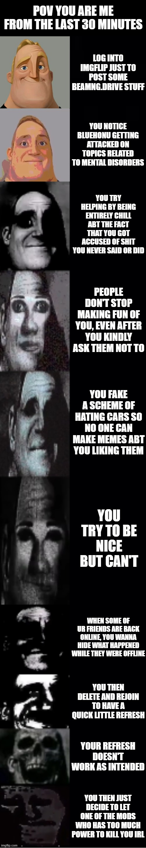 jummy, corpse, jtugboattizzymo. you haven't won the fight unless if you murder me irl (you won't) | POV YOU ARE ME FROM THE LAST 30 MINUTES; LOG INTO IMGFLIP JUST TO POST SOME BEAMNG.DRIVE STUFF; YOU NOTICE BLUEHONU GETTING ATTACKED ON TOPICS RELATED TO MENTAL DISORDERS; YOU TRY HELPING BY BEING ENTIRELY CHILL ABT THE FACT THAT YOU GOT ACCUSED OF SHIT YOU NEVER SAID OR DID; PEOPLE DON'T STOP MAKING FUN OF YOU, EVEN AFTER YOU KINDLY ASK THEM NOT TO; YOU FAKE A SCHEME OF HATING CARS SO NO ONE CAN MAKE MEMES ABT YOU LIKING THEM; YOU TRY TO BE NICE BUT CAN'T; WHEN SOME OF UR FRIENDS ARE BACK ONLINE, YOU WANNA HIDE WHAT HAPPENED WHILE THEY WERE OFFLINE; YOU THEN DELETE AND REJOIN TO HAVE A QUICK LITTLE REFRESH; YOUR REFRESH DOESN'T WORK AS INTENDED; YOU THEN JUST DECIDE TO LET ONE OF THE MODS WHO HAS TOO MUCH POWER TO KILL YOU IRL | image tagged in mr incredible becoming uncanny | made w/ Imgflip meme maker