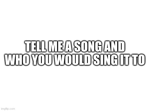 Blank White Template | TELL ME A SONG AND WHO YOU WOULD SING IT TO | image tagged in blank white template | made w/ Imgflip meme maker
