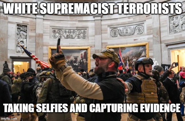 White Supremacist terrorists taking selfies and evidence | WHITE SUPREMACIST TERRORISTS; TAKING SELFIES AND CAPTURING EVIDENCE | image tagged in capitol riot 1/6 insurrection selfie militia terrorist,treason,white supremacist,republican,trump,traitor | made w/ Imgflip meme maker
