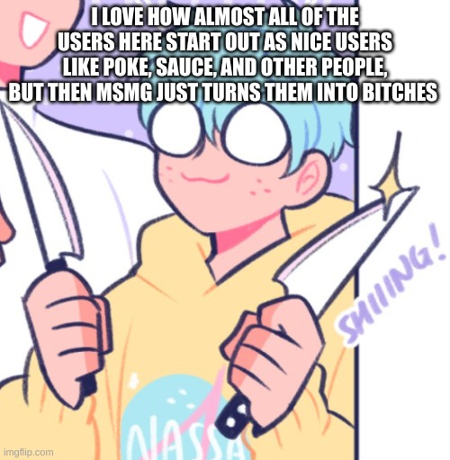 and I mean, I've always just been...me | I LOVE HOW ALMOST ALL OF THE USERS HERE START OUT AS NICE USERS LIKE POKE, SAUCE, AND OTHER PEOPLE, BUT THEN MSMG JUST TURNS THEM INTO BITCHES | image tagged in knifes | made w/ Imgflip meme maker