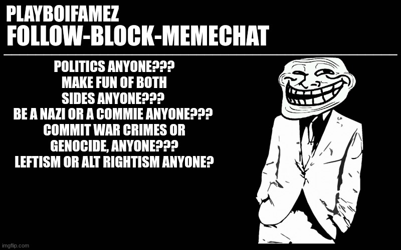 anyone? | POLITICS ANYONE???
MAKE FUN OF BOTH SIDES ANYONE??? 
BE A NAZI OR A COMMIE ANYONE??? 
COMMIT WAR CRIMES OR GENOCIDE, ANYONE???
LEFTISM OR ALT RIGHTISM ANYONE? | image tagged in trollers font | made w/ Imgflip meme maker