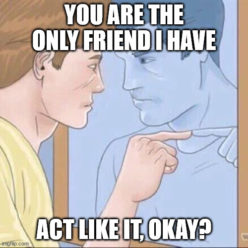 friend | YOU ARE THE ONLY FRIEND I HAVE; ACT LIKE IT, OKAY? | image tagged in pointing mirror guy,friends,self esteem | made w/ Imgflip meme maker