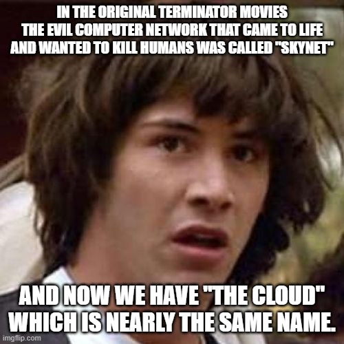whoa | IN THE ORIGINAL TERMINATOR MOVIES THE EVIL COMPUTER NETWORK THAT CAME TO LIFE AND WANTED TO KILL HUMANS WAS CALLED "SKYNET"; AND NOW WE HAVE "THE CLOUD" WHICH IS NEARLY THE SAME NAME. | image tagged in whoa | made w/ Imgflip meme maker
