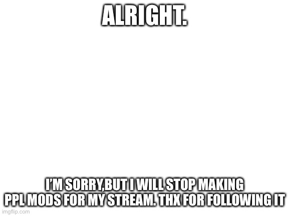 Blank White Template | ALRIGHT. I’M SORRY,BUT I WILL STOP MAKING PPL MODS FOR MY STREAM. THX FOR FOLLOWING IT | image tagged in blank white template | made w/ Imgflip meme maker